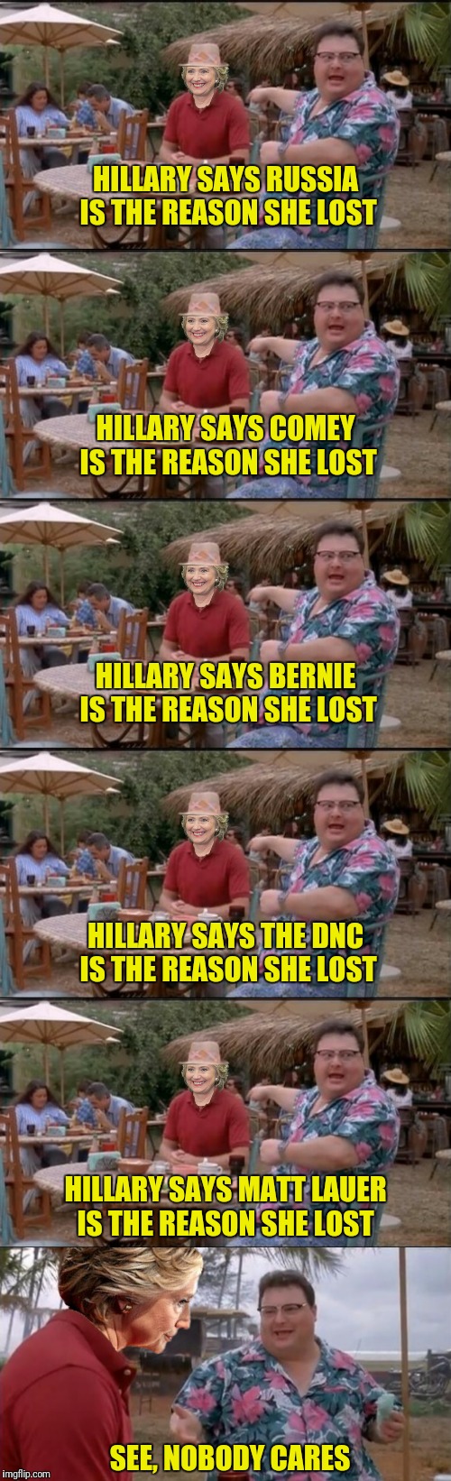 Please note:  the unedited version of this meme did not fit on imgflip.  Please feel free to add excuses. | HILLARY SAYS RUSSIA IS THE REASON SHE LOST; HILLARY SAYS COMEY IS THE REASON SHE LOST; HILLARY SAYS BERNIE IS THE REASON SHE LOST; HILLARY SAYS THE DNC IS THE REASON SHE LOST; HILLARY SAYS MATT LAUER IS THE REASON SHE LOST; SEE, NOBODY CARES | image tagged in hillary clinton,russia,jim comey,bernie sanders,dnc,matt lauer | made w/ Imgflip meme maker