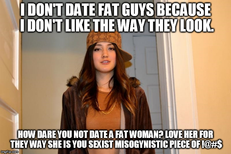 Scumbag Stephanie  | I DON'T DATE FAT GUYS BECAUSE I DON'T LIKE THE WAY THEY LOOK. HOW DARE YOU NOT DATE A FAT WOMAN? LOVE HER FOR THEY WAY SHE IS YOU SEXIST MISOGYNISTIC PIECE OF !@#$ | image tagged in scumbag stephanie | made w/ Imgflip meme maker