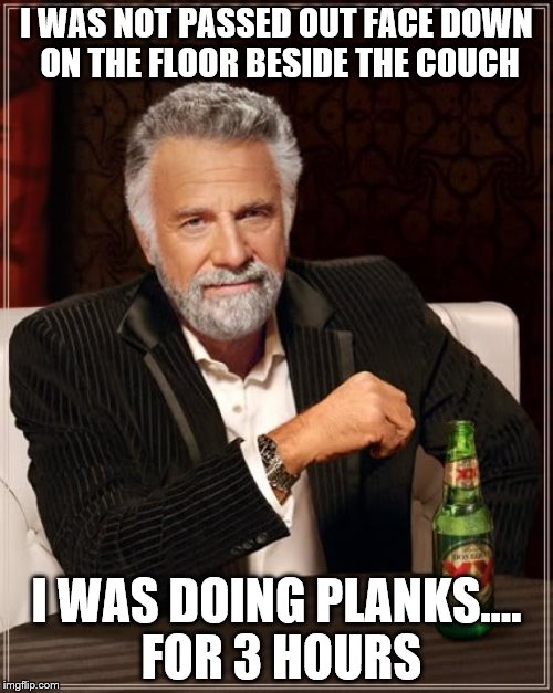 The Most Interesting Man In The World Meme | I WAS NOT PASSED OUT FACE DOWN ON THE FLOOR BESIDE THE COUCH; I WAS DOING PLANKS.... FOR 3 HOURS | image tagged in memes,the most interesting man in the world | made w/ Imgflip meme maker