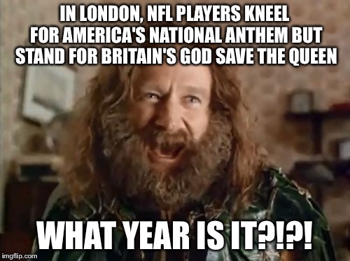 What Year Is It | IN LONDON, NFL PLAYERS KNEEL FOR AMERICA'S NATIONAL ANTHEM BUT STAND FOR BRITAIN'S GOD SAVE THE QUEEN; WHAT YEAR IS IT?!?! | image tagged in memes,what year is it | made w/ Imgflip meme maker
