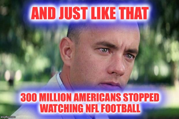 I'm personally not opposed to players protesting.  Just not on the field. | AND JUST LIKE THAT; AND JUST LIKE THAT; 300 MILLION AMERICANS STOPPED WATCHING NFL FOOTBALL; 300 MILLION AMERICANS STOPPED WATCHING NFL FOOTBALL | image tagged in forrest gump,nfl,protest,national anthem | made w/ Imgflip meme maker