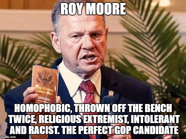 Roy Moore Alabama  | ROY MOORE; HOMOPHOBIC, THROWN OFF THE BENCH TWICE, RELIGIOUS EXTREMIST, INTOLERANT AND RACIST. THE PERFECT GOP CANDIDATE | image tagged in roy moore alabama | made w/ Imgflip meme maker