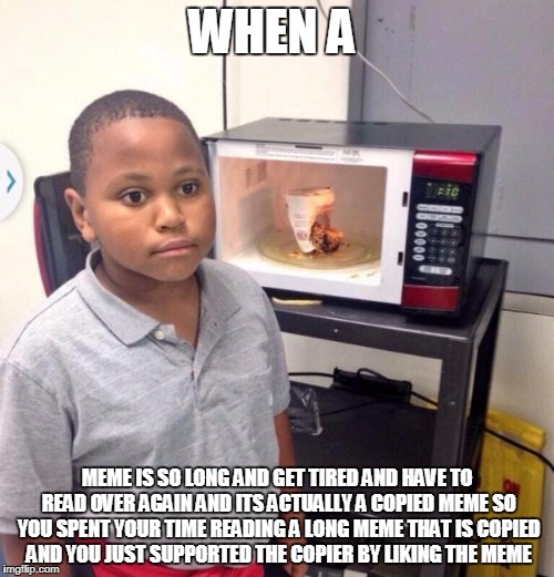Microwave kid | WHEN A; MEME IS SO LONG AND GET TIRED AND HAVE TO READ OVER AGAIN AND ITS ACTUALLY A COPIED MEME SO YOU SPENT YOUR TIME READING A LONG MEME THAT IS COPIED AND YOU JUST SUPPORTED THE COPIER BY LIKING THE MEME | image tagged in microwave kid | made w/ Imgflip meme maker