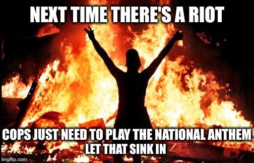 Now that everybody's conditioned to Take a Knee... | NEXT TIME THERE'S A RIOT; COPS JUST NEED TO PLAY THE NATIONAL ANTHEM; LET THAT SINK IN | image tagged in riot_image,take a knee,kneel,national anthem,protest,nfl | made w/ Imgflip meme maker