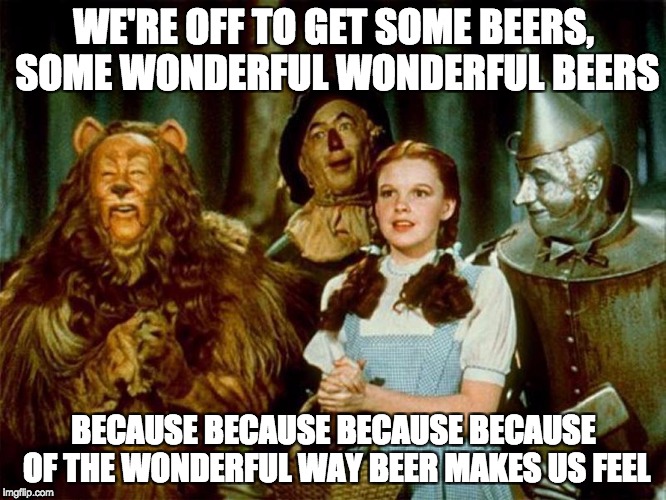 Wizard of oz | WE'RE OFF TO GET SOME BEERS, SOME WONDERFUL WONDERFUL BEERS; BECAUSE BECAUSE BECAUSE BECAUSE OF THE WONDERFUL WAY BEER MAKES US FEEL | image tagged in wizard of oz | made w/ Imgflip meme maker