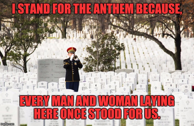 I stand | I STAND FOR THE ANTHEM BECAUSE, EVERY MAN AND WOMAN LAYING HERE ONCE STOOD FOR US. | image tagged in national anthem,nfl,nfl football,donald trump,football,american flag | made w/ Imgflip meme maker
