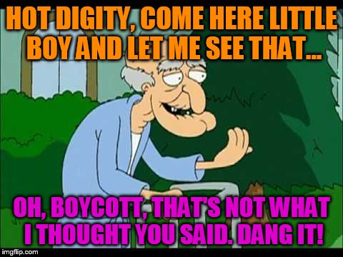 herbert the pervert | HOT DIGITY, COME HERE LITTLE BOY AND LET ME SEE THAT... OH, BOYCOTT, THAT'S NOT WHAT I THOUGHT YOU SAID. DANG IT! | image tagged in herbert the pervert | made w/ Imgflip meme maker