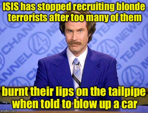 Why there aren’t blonde terrorists  | ISIS has stopped recruiting blonde terrorists after too many of them; burnt their lips on the tailpipe when told to blow up a car | image tagged in anchorman news update,memes,terrorist,blonde | made w/ Imgflip meme maker
