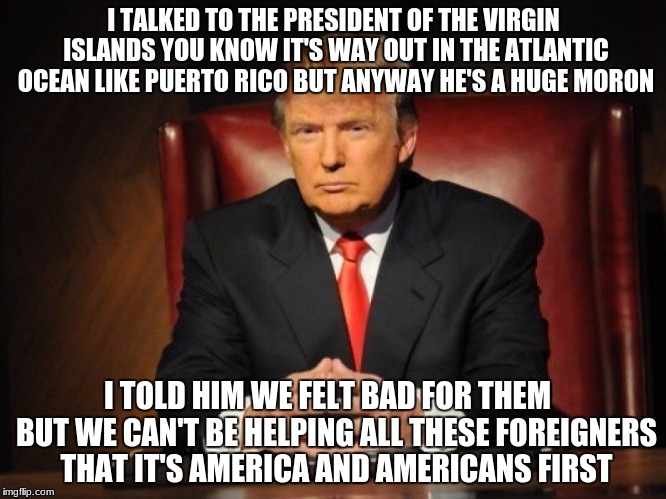 donald trump | I TALKED TO THE PRESIDENT OF THE VIRGIN ISLANDS YOU KNOW IT'S WAY OUT IN THE ATLANTIC OCEAN LIKE PUERTO RICO BUT ANYWAY HE'S A HUGE MORON; I TOLD HIM WE FELT BAD FOR THEM   BUT WE CAN'T BE HELPING ALL THESE FOREIGNERS THAT IT'S AMERICA AND AMERICANS FIRST | image tagged in donald trump,dotard,are you smarter than a fifth grader,blind leading the blind | made w/ Imgflip meme maker