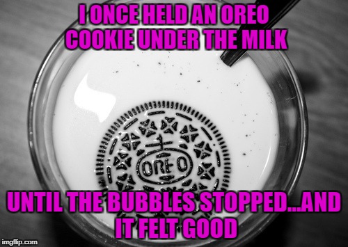 Drowning my Oreos for Depressing Meme Week Oct 11-18 A NeverSayMemes Event | I ONCE HELD AN OREO COOKIE UNDER THE MILK; UNTIL THE BUBBLES STOPPED...AND IT FELT GOOD | image tagged in oreos,memes,drowning,depressing meme week,funny,cookie dipping | made w/ Imgflip meme maker