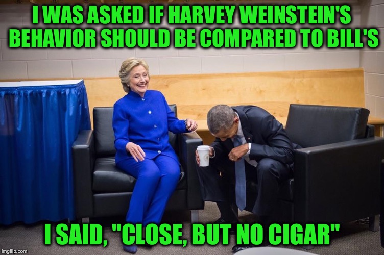 Hillary Obama Laugh | I WAS ASKED IF HARVEY WEINSTEIN'S BEHAVIOR SHOULD BE COMPARED TO BILL'S; I SAID, "CLOSE, BUT NO CIGAR" | image tagged in hillary obama laugh,bill clinton,harvey weinstein,cigar,monica lewinsky | made w/ Imgflip meme maker