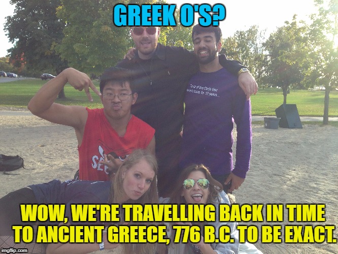 Greek O's Weekend! | GREEK O'S? WOW, WE'RE TRAVELLING BACK IN TIME TO ANCIENT GREECE, 776 B.C. TO BE EXACT. | image tagged in greek,olympics,weekend,fraternity,sorority | made w/ Imgflip meme maker