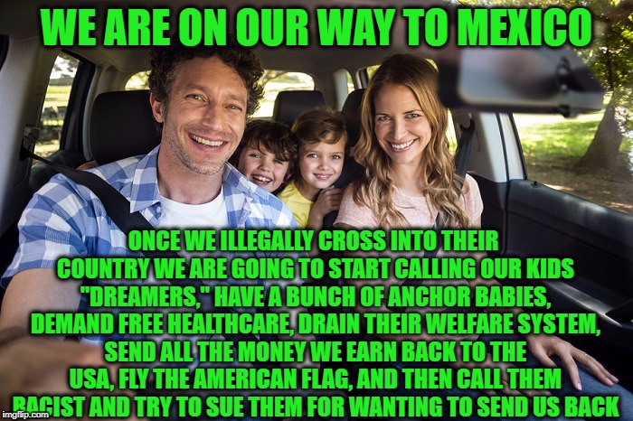 WE ARE ON OUR WAY TO MEXICO; ONCE WE ILLEGALLY CROSS INTO THEIR COUNTRY WE ARE GOING TO START CALLING OUR KIDS "DREAMERS," HAVE A BUNCH OF ANCHOR BABIES, DEMAND FREE HEALTHCARE, DRAIN THEIR WELFARE SYSTEM, SEND ALL THE MONEY WE EARN BACK TO THE USA, FLY THE AMERICAN FLAG, AND THEN CALL THEM RACIST AND TRY TO SUE THEM FOR WANTING TO SEND US BACK | image tagged in illegal immigration,illegal aliens,mexico,illegal immigrants | made w/ Imgflip meme maker