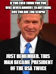 George Bush | IF YOU EVER THINK YOU YOU WILL NEVER AMOUNT TO ANYTHING COS YOU ARE TOO STUPID; JUST REMEMBER. THIS MAN BECAME PRESIDENT OF THE USA TWICE | image tagged in memes,george bush | made w/ Imgflip meme maker