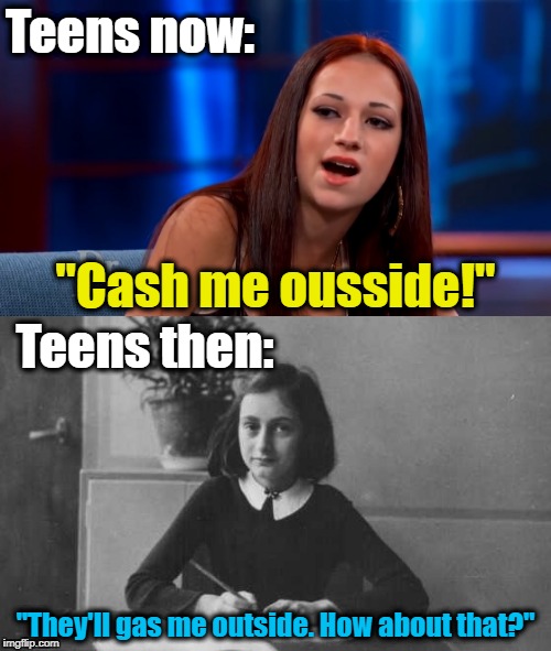 Teens past and present. | Teens now:; "Cash me ousside!"; Teens then:; "They'll gas me outside. How about that?" | image tagged in cash me ousside how bow dah,anne frank,holocaust | made w/ Imgflip meme maker