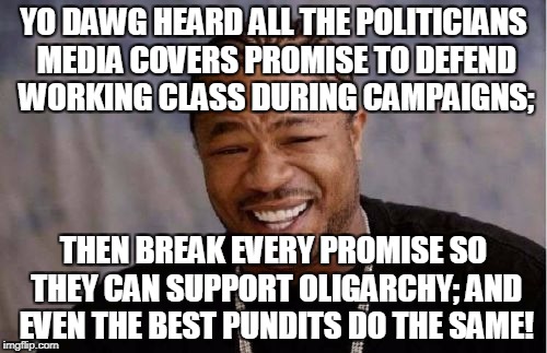 Yo Dawg Heard You Meme | YO DAWG HEARD ALL THE POLITICIANS MEDIA COVERS PROMISE TO DEFEND WORKING CLASS DURING CAMPAIGNS;; THEN BREAK EVERY PROMISE SO THEY CAN SUPPORT OLIGARCHY; AND EVEN THE BEST PUNDITS DO THE SAME! | image tagged in memes,yo dawg heard you | made w/ Imgflip meme maker