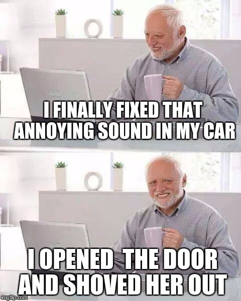 Hide the Pain Harold | I FINALLY FIXED THAT ANNOYING SOUND IN MY CAR; I OPENED  THE DOOR AND SHOVED HER OUT | image tagged in memes,hide the pain harold | made w/ Imgflip meme maker