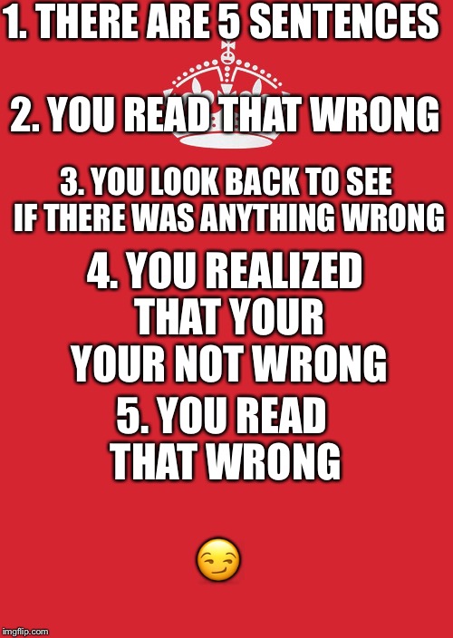 Like and comment if I read your actions. | 1. THERE ARE 5 SENTENCES; 2. YOU READ THAT WRONG; 3. YOU LOOK BACK TO SEE IF THERE WAS ANYTHING WRONG; 4. YOU REALIZED THAT YOUR YOUR NOT WRONG; 5. YOU READ THAT WRONG; 😏 | image tagged in memes,keep calm and carry on red | made w/ Imgflip meme maker