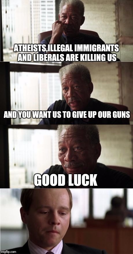 Morgan Freeman Good Luck | ATHEISTS,ILLEGAL IMMIGRANTS AND LIBERALS ARE KILLING US; AND YOU WANT US TO GIVE UP OUR GUNS; GOOD LUCK | image tagged in memes,morgan freeman good luck | made w/ Imgflip meme maker