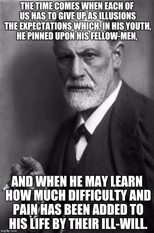 Sigmund Freud | THE TIME COMES WHEN EACH OF US HAS TO GIVE UP AS ILLUSIONS THE EXPECTATIONS WHICH, IN HIS YOUTH, HE PINNED UPON HIS FELLOW-MEN, AND WHEN HE MAY LEARN HOW MUCH DIFFICULTY AND PAIN HAS BEEN ADDED TO HIS LIFE BY THEIR ILL-WILL. | image tagged in memes,sigmund freud | made w/ Imgflip meme maker