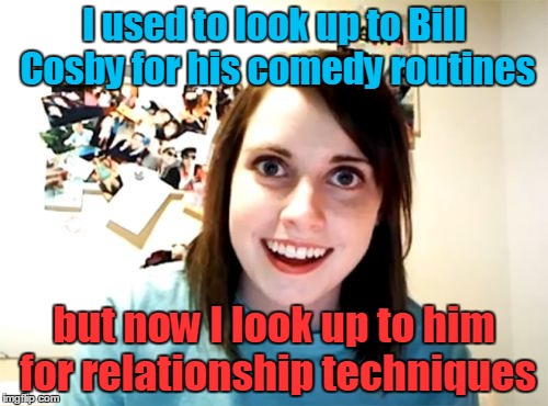 Zip Zop Zoobity Bop! (◔◡◔) Overly Attached Girlfriend Weekend, a socrates, isayisay and Craziness_all_the_way event, Nov 10-12th | I used to look up to Bill Cosby for his comedy routines; but now I look up to him for relationship techniques | image tagged in memes,overly attached girlfriend,overly attached girlfriend weekend,bill cosby,date,too soon | made w/ Imgflip meme maker