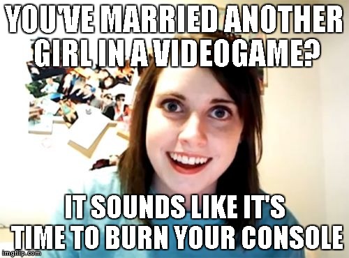 What if it was a necessary feature in the game? 
Some Week for these memes | YOU'VE MARRIED ANOTHER GIRL IN A VIDEOGAME? IT SOUNDS LIKE IT'S TIME TO BURN YOUR CONSOLE | image tagged in memes,overly attached girlfriend,idk,overly attached girlfriend weekend,video games | made w/ Imgflip meme maker
