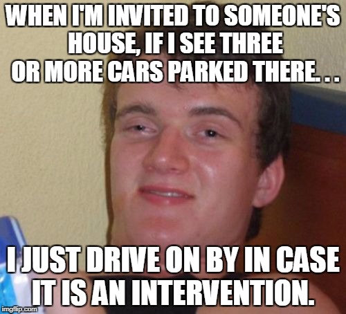 10 guy, we need to talk... | WHEN I'M INVITED TO SOMEONE'S HOUSE, IF I SEE THREE OR MORE CARS PARKED THERE. . . I JUST DRIVE ON BY IN CASE IT IS AN INTERVENTION. | image tagged in memes,10 guy,intervention,drug abuse,addict,alcoholic | made w/ Imgflip meme maker