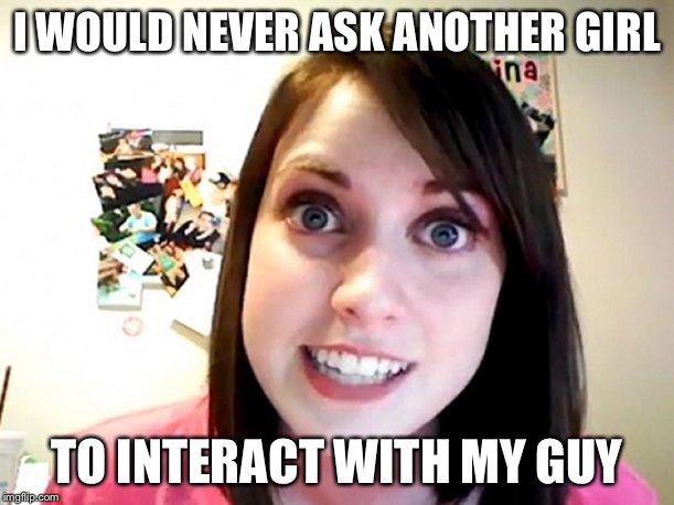 Overly Attached Girlfriend Pink | I WOULD NEVER ASK ANOTHER GIRL TO INTERACT WITH MY GUY | image tagged in overly attached girlfriend pink | made w/ Imgflip meme maker