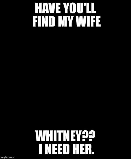 Fat man crys | HAVE YOU'LL FIND MY WIFE; WHITNEY?? I NEED HER. | image tagged in fat man crys | made w/ Imgflip meme maker