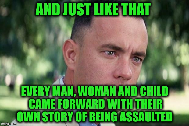 The number of revelations is stunning  | AND JUST LIKE THAT; EVERY MAN, WOMAN AND CHILD CAME FORWARD WITH THEIR OWN STORY OF BEING ASSAULTED | image tagged in forrest gump,assault,harvey weinstein,bill clinton,bill cosby | made w/ Imgflip meme maker