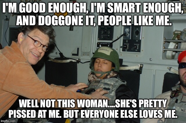 Al Franken creep | I'M GOOD ENOUGH, I'M SMART ENOUGH, AND DOGGONE IT, PEOPLE LIKE ME. WELL NOT THIS WOMAN....SHE'S PRETTY PISSED AT ME. BUT EVERYONE ELSE LOVES ME. | image tagged in al franken,stuart smalley | made w/ Imgflip meme maker