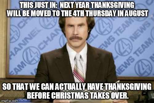 Just say no to early christmas | THIS JUST IN:  NEXT YEAR THANKSGIVING WILL BE MOVED TO THE 4TH THURSDAY IN AUGUST; SO THAT WE CAN ACTUALLY HAVE THANKSGIVING BEFORE CHRISTMAS TAKES OVER. | image tagged in memes,ron burgundy,christmas,black friday,thanksgiving | made w/ Imgflip meme maker