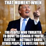 Donald Trump | THAT MOMENT WHEN; THE PEOPLE WHO THREATEN TO MOVE TO CANADA IF YOU'RE ELECTED . . . ACTUALLY CAUSE OTHER PEOPLE TO VOTE FOR YOU | image tagged in donald trump | made w/ Imgflip meme maker