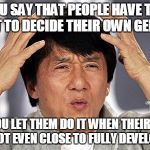 Logic? | YOU SAY THAT PEOPLE HAVE THE RIGHT TO DECIDE THEIR OWN GENDERS; BUT YOU LET THEM DO IT WHEN THEIR BRAIN IS NOT EVEN CLOSE TO FULLY DEVELOPED | image tagged in jackie chan,politics,logic,sex,sexual | made w/ Imgflip meme maker