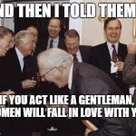 Women | AND THEN I TOLD THEM ... IF YOU ACT LIKE A GENTLEMAN, WOMEN WILL FALL IN LOVE WITH YOU | image tagged in laughing men in suits | made w/ Imgflip meme maker