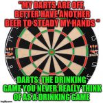Dart Board  | "MY DARTS ARE OFF, BETTER HAVE ANOTHER BEER TO STEADY MY HANDS "; DARTS: THE DRINKING GAME YOU NEVER REALLY THINK OF AS A DRINKING GAME | image tagged in dart board | made w/ Imgflip meme maker