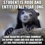 Happy Confession Bear | STUDENT IS RUDE AND ENTITLED ALL YEAR LONG; LEAVE NEGATIVE ATTITUDE COMMENT ON REPORT CARD AND HER DAD DOESN'T LET HER PARTICIPATE IN GRADUATION | image tagged in happy confession bear | made w/ Imgflip meme maker