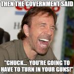 Chuck Norris Laughing | THEN THE GOVERNMENT SAID; "CHUCK...  YOU'RE GOING TO HAVE TO TURN IN YOUR GUNS!" | image tagged in chuck norris laughing | made w/ Imgflip meme maker