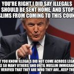 Trump immigration policy | YOU'RE RIGHT I DID SAY ILLEGALS SHOULD BE SENT HOME, AND STOP MUSLIMS FROM COMING TO THIS COUNTRY, BUT YOU KNOW ILLEGALS DID NOT COME ACROSS LEGALLY LIKE SO MANY OTHERS, AND UNTIL MUSLIM IMMIGRANTS CAN BE VERIFIED THAT THEY ARE WHO THEY ARE...KEEP THEM OUT! | image tagged in trump immigration policy | made w/ Imgflip meme maker
