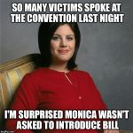 At the convention last night.. | SO MANY VICTIMS SPOKE AT THE CONVENTION LAST NIGHT; I'M SURPRISED MONICA WASN'T ASKED TO INTRODUCE BILL | image tagged in monica lewinsky,memes,funny,hillary,bill clinton,victim | made w/ Imgflip meme maker