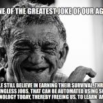 Old Man Laughing | ONE OF THE GREATEST JOKE OF OUR AGE :; PEOPLE STILL BELIEVE IN EARNING THEIR SURVIVAL, THROUGH MEANINGLESS JOBS, THAT CAN BE AUTOMATED USING SCIENCE AND TECHNOLOGY TODAY, THEREBY FREEING US, TO LEARN  AND EVOLVE! | image tagged in laughing,money,life,survival,science,technology | made w/ Imgflip meme maker