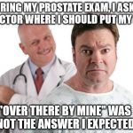 Prostate Exam | DURING MY PROSTATE EXAM, I ASKED MY DOCTOR WHERE I SHOULD PUT MY PANTS. "OVER THERE BY MINE" WAS NOT THE ANSWER I EXPECTED | image tagged in prostate exam | made w/ Imgflip meme maker