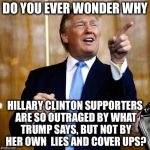 Donald Trump | DO YOU EVER WONDER WHY; HILLARY CLINTON SUPPORTERS ARE SO OUTRAGED BY WHAT TRUMP SAYS, BUT NOT BY HER OWN  LIES AND COVER UPS? | image tagged in donald trump | made w/ Imgflip meme maker
