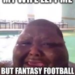 Fat man crys | MY WIFE LEFT ME; BUT FANTASY FOOTBALL IS STILL WORTH IT! | image tagged in fat man crys | made w/ Imgflip meme maker