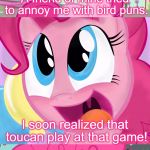 Bad Pun Pinkie Pie, If You Want To Know Who She Talking About It's Cheese Sandwich.  | A friend of mine tried to annoy me with bird puns. I soon realized that toucan play at that game! | image tagged in bad pun pinkie pie,memes,pinkie pie,mlp,my little pony,bad pun | made w/ Imgflip meme maker