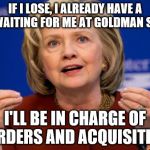 Hillary Clinton | IF I LOSE, I ALREADY HAVE A JOB WAITING FOR ME AT GOLDMAN SACHS; I'LL BE IN CHARGE OF MURDERS AND ACQUISITIONS | image tagged in hillary clinton | made w/ Imgflip meme maker