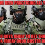 Gear Up For Black Friday (Or Thanksgiving Afternoon) | WE'VE BEEN PRACTICING ALL YEAR; YOU BOYS READY TO GET THOSE BLACK FRIDAY DOOR BUSTER DEALS? | image tagged in swat,black friday,door busters,stop opening on thanksgiving,be afraid | made w/ Imgflip meme maker