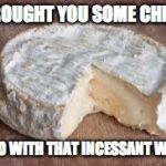 Brie cheese | I BROUGHT YOU SOME CHEESE; TO GO WITH THAT INCESSANT WHINE | image tagged in brie cheese | made w/ Imgflip meme maker