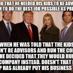 trump family | HE SAID THAT HE NEEDED HIS KIDS TO BE ADVISORS FOR HIM TO DO THE BEST JOB POSSIBLE AS PRESIDENT. WHEN HE WAS TOLD THAT THE KIDS COULDN'T BE ADVISORS AND RUN THE COMPANY, HE DECIDED THAT THEY WOULD RUN THE COMPANY INSTEAD. DOESN'T THAT MEAN TRUMP HAS ALREADY PUT HIS BUSINESS FIRST? | image tagged in trump family | made w/ Imgflip meme maker