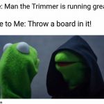 Sith Kermit | Me: Man the Trimmer is running great! Me to Me: Throw a board in it! | image tagged in sith kermit | made w/ Imgflip meme maker